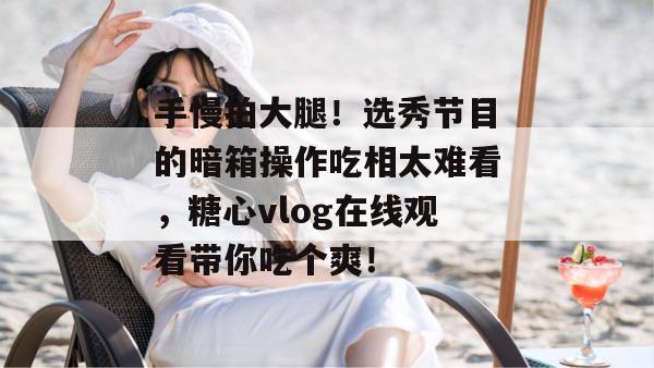 手慢拍大腿！选秀节目的暗箱操作吃相太难看，糖心vlog在线观看带你吃个爽！