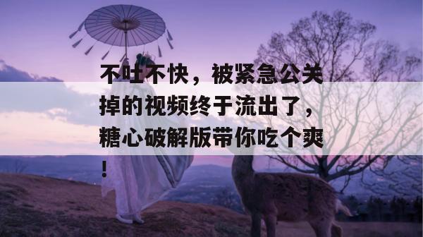 不吐不快，被紧急公关掉的视频终于流出了，糖心破解版带你吃个爽！
