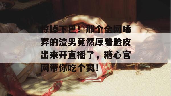 惊掉下巴！那个全网唾弃的渣男竟然厚着脸皮出来开直播了，糖心官网带你吃个爽！