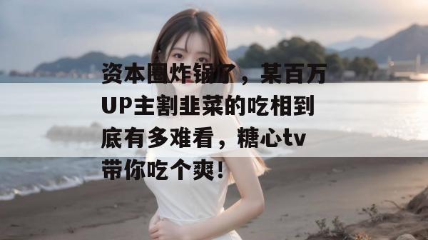资本圈炸锅了，某百万UP主割韭菜的吃相到底有多难看，糖心tv带你吃个爽！