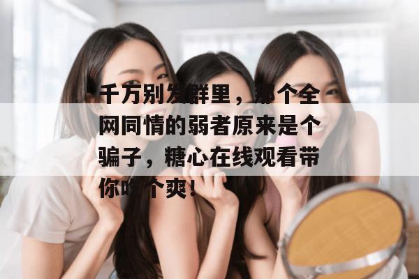 千万别发群里，那个全网同情的弱者原来是个骗子，糖心在线观看带你吃个爽！