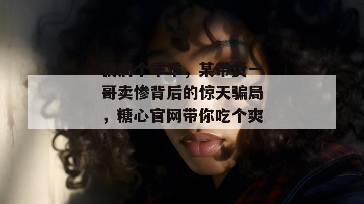 我滴个乖乖，某带货一哥卖惨背后的惊天骗局，糖心官网带你吃个爽！