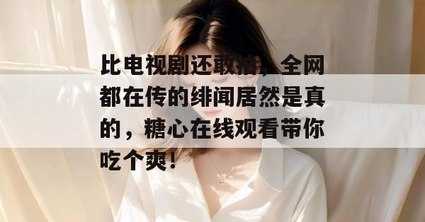 比电视剧还敢拍，全网都在传的绯闻居然是真的，糖心在线观看带你吃个爽！