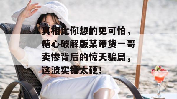 真相比你想的更可怕，糖心破解版某带货一哥卖惨背后的惊天骗局，这波实锤太硬！