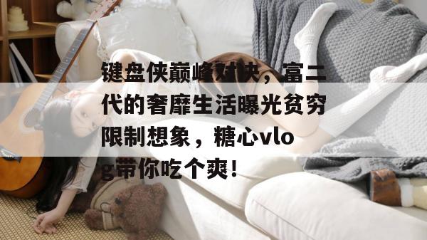 键盘侠巅峰对决，富二代的奢靡生活曝光贫穷限制想象，糖心vlog带你吃个爽！