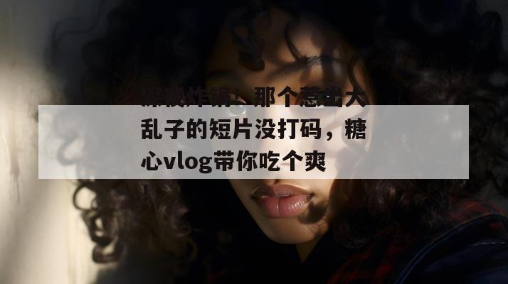 深夜炸锅！那个惹出大乱子的短片没打码，糖心vlog带你吃个爽！