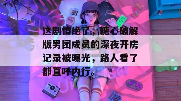 这剧情绝了，糖心破解版男团成员的深夜开房记录被曝光，路人看了都直呼内行。