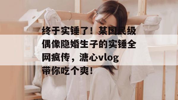 终于实锤了！某国民级偶像隐婚生子的实锤全网疯传，溏心vlog带你吃个爽！