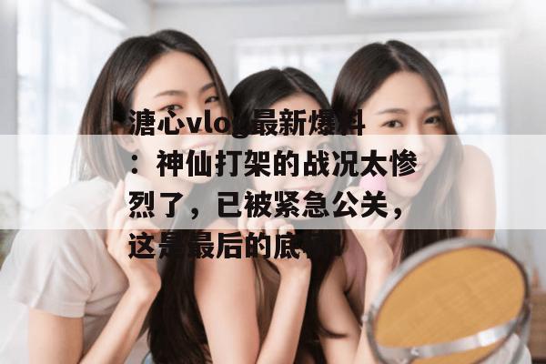 溏心vlog最新爆料：神仙打架的战况太惨烈了，已被紧急公关，这是最后的底稿！
