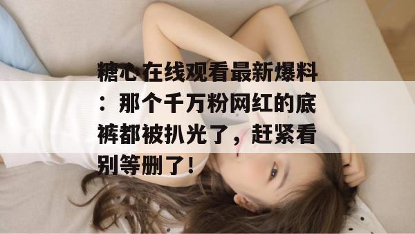糖心在线观看最新爆料：那个千万粉网红的底裤都被扒光了，赶紧看别等删了！