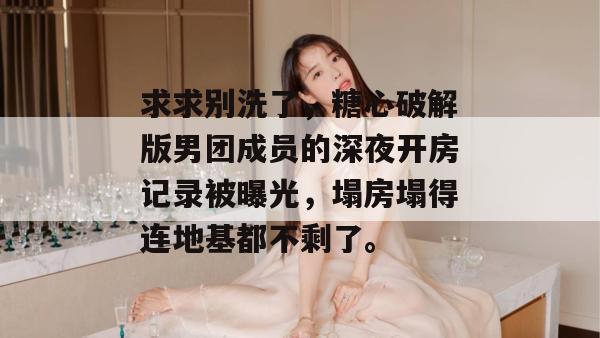 求求别洗了，糖心破解版男团成员的深夜开房记录被曝光，塌房塌得连地基都不剩了。