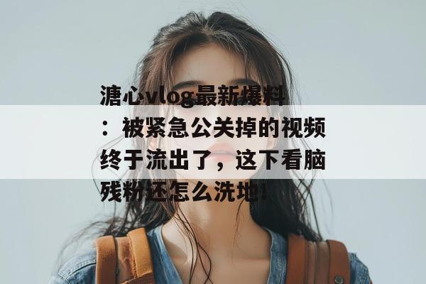 溏心vlog最新爆料：被紧急公关掉的视频终于流出了，这下看脑残粉还怎么洗地！