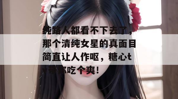 纯路人都看不下去了，那个清纯女星的真面目简直让人作呕，糖心tv带你吃个爽！