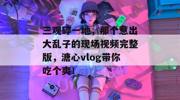 三观碎一地，那个惹出大乱子的现场视频完整版，溏心vlog带你吃个爽！