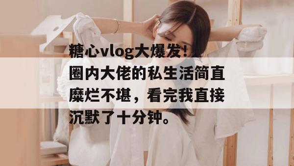 糖心vlog大爆发！圈内大佬的私生活简直糜烂不堪，看完我直接沉默了十分钟。