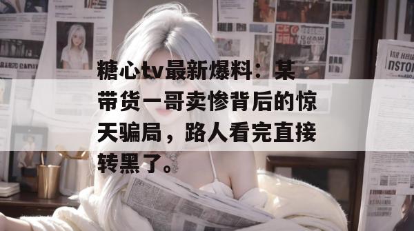 糖心tv最新爆料：某带货一哥卖惨背后的惊天骗局，路人看完直接转黑了。