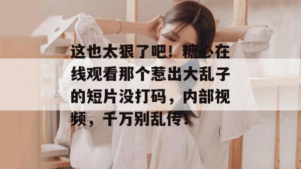 这也太狠了吧！糖心在线观看那个惹出大乱子的短片没打码，内部视频，千万别乱传！