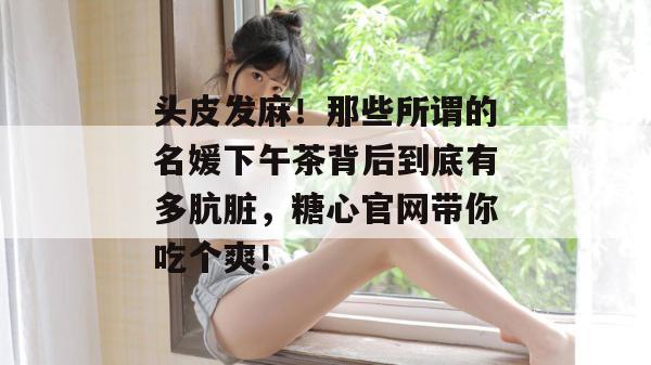 头皮发麻！那些所谓的名媛下午茶背后到底有多肮脏，糖心官网带你吃个爽！