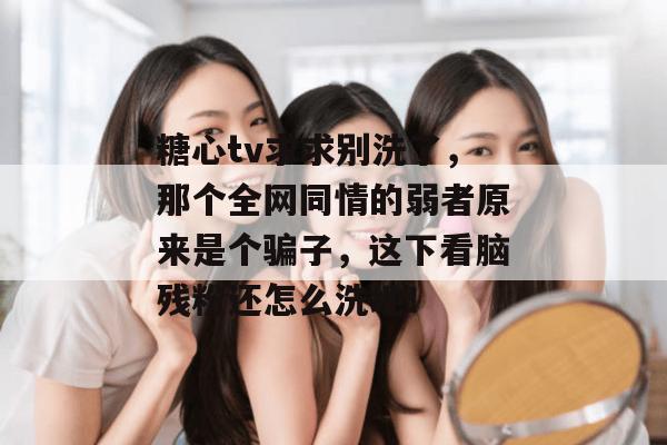 糖心tv求求别洗了，那个全网同情的弱者原来是个骗子，这下看脑残粉还怎么洗地！