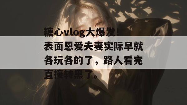 糖心vlog大爆发！表面恩爱夫妻实际早就各玩各的了，路人看完直接转黑了。