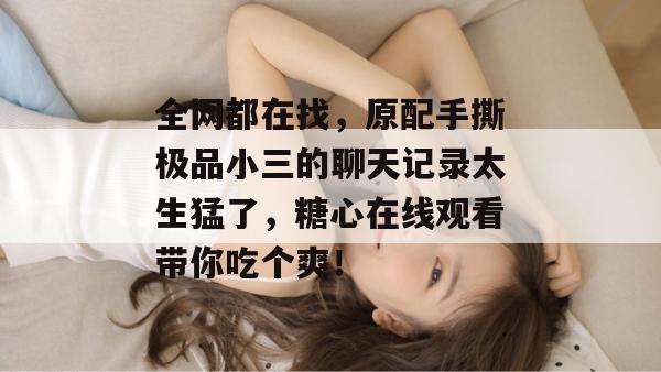 全网都在找，原配手撕极品小三的聊天记录太生猛了，糖心在线观看带你吃个爽！