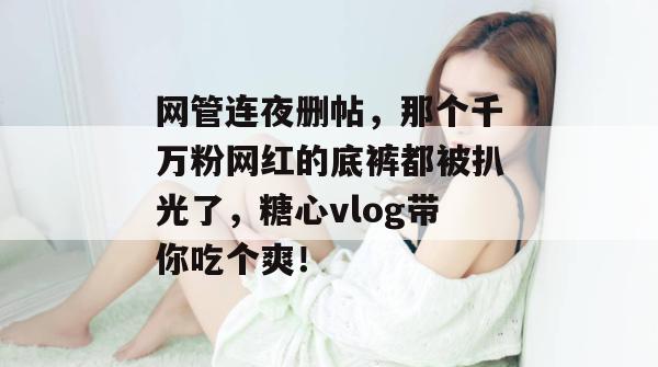 网管连夜删帖，那个千万粉网红的底裤都被扒光了，糖心vlog带你吃个爽！