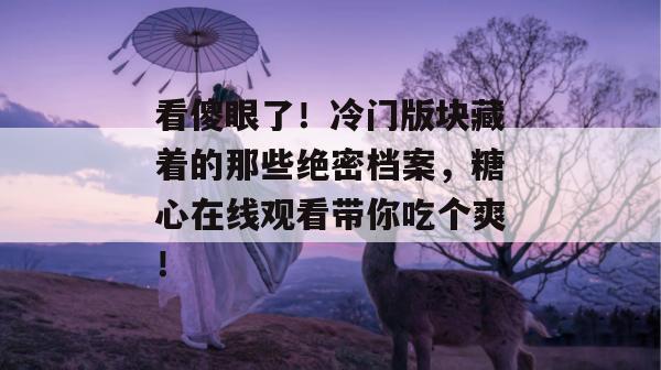 看傻眼了！冷门版块藏着的那些绝密档案，糖心在线观看带你吃个爽！