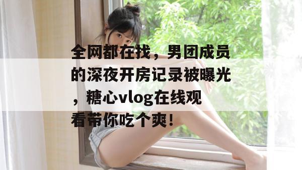 全网都在找，男团成员的深夜开房记录被曝光，糖心vlog在线观看带你吃个爽！