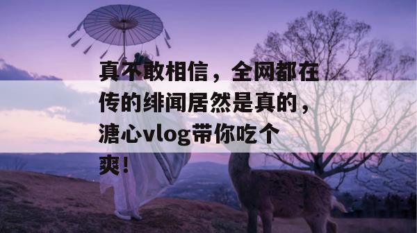真不敢相信，全网都在传的绯闻居然是真的，溏心vlog带你吃个爽！