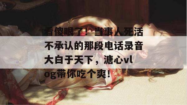 看傻眼了！当事人死活不承认的那段电话录音大白于天下，溏心vlog带你吃个爽！
