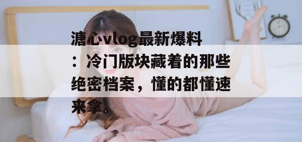 溏心vlog最新爆料：冷门版块藏着的那些绝密档案，懂的都懂速来拿。