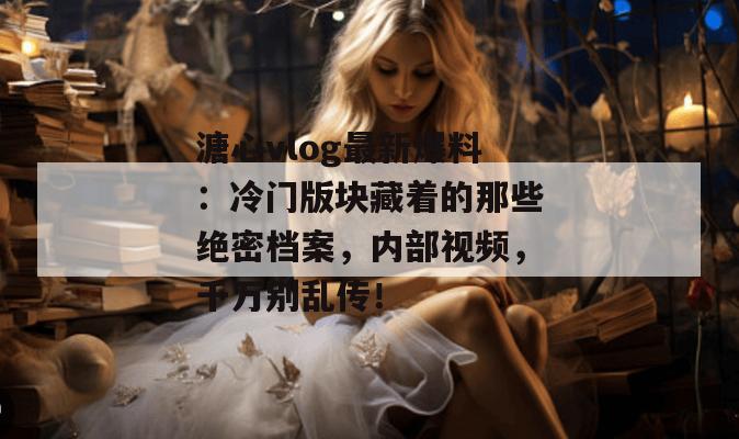 溏心vlog最新爆料：冷门版块藏着的那些绝密档案，内部视频，千万别乱传！