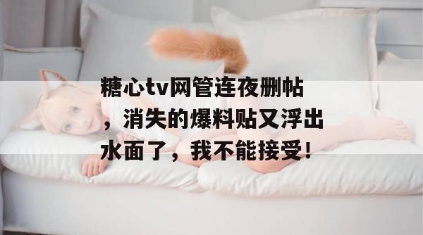 糖心tv网管连夜删帖，消失的爆料贴又浮出水面了，我不能接受！