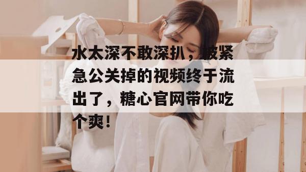 水太深不敢深扒，被紧急公关掉的视频终于流出了，糖心官网带你吃个爽！